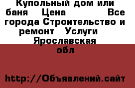 Купольный дом или баня  › Цена ­ 68 000 - Все города Строительство и ремонт » Услуги   . Ярославская обл.